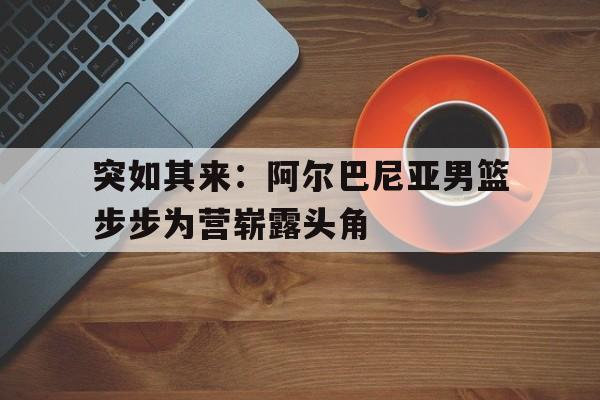 AG捕鱼官网app下载-突如其来:阿尔巴尼亚男篮步步为营崭露头角